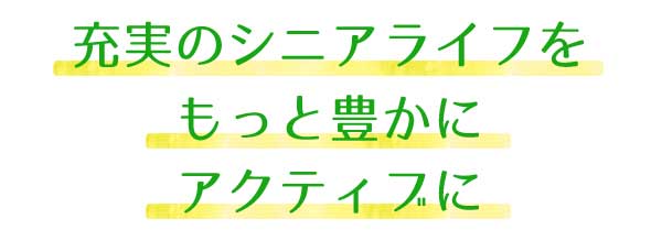 充実のシニアライフを、もっと豊かにアクティブに